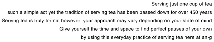 Serving just one cup of tea
such a simple act yet the tradition of serving tea has been passed down for over 450 years
Serving tea is truly formal however, your approach may vary depending on your state of mind
Give yourself the time and space to find perfect pauses of your own
by using this everyday practice of serving tea here at an-g
