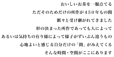 おいしいお茶を一服点てる
ただそのためだけの所作が４５０年もの間
脈々と受け継がれてきました
形の決まった所作であっても人によって
あるいは気持ちの有り様によって様子がずいぶん違うもの
心地よいと感じる自分だけの「間」がみえてくる
そんな時間・空間がここにあります